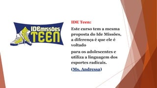 IDE Teen:
Este curso tem a mesma
proposta do Ide Missões,
a diferença é que ele é
voltado
para os adolescentes e
utiliza a linguagem dos
esportes radicais.
(Ms. Andressa)
 