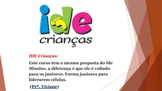 IDE Crianças:
Este curso tem a mesma proposta do Ide
Missões, a diferença é que ele é voltado
para os juniores. Forma juniores para
liderarem células.
(Prª. Viviane)
 