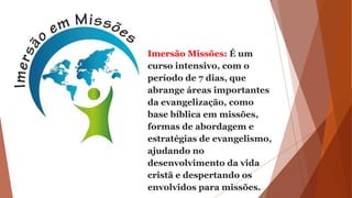 Imersão Missões: É um
curso intensivo, com o
período de 7 dias, que
abrange áreas importantes
da evangelização, como
base bíblica em missões,
formas de abordagem e
estratégias de evangelismo,
ajudando no
desenvolvimento da vida
cristã e despertando os
envolvidos para missões.
 