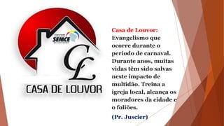 Casa de Louvor:
Evangelismo que
ocorre durante o
período de carnaval.
Durante anos, muitas
vidas têm sido salvas
neste impacto de
multidão. Treina a
igreja local, alcança os
moradores da cidade e
o foliões.
(Pr. Juscier)
 