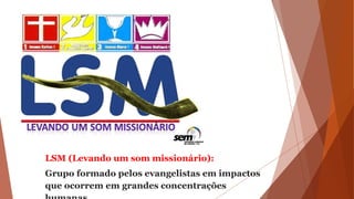 LSM (Levando um som missionário):
Grupo formado pelos evangelistas em impactos
que ocorrem em grandes concentrações
 