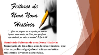 Seminário Feitores de uma Nova História:
Seminário de três dias, com teoria e prática, que
visa capacitar a igreja local a fazer missões
utilizando diversas estratégias.
 