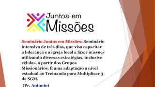 Seminário Juntos em Missões: Seminário
intensivo de três dias, que visa capacitar
a liderança e a igreja local a fazer missões
utilizando diversas estratégias, inclusive
células, á partir dos Grupos
Missionários. É uma adaptação a nível
estadual ao Treinando para Multiplicar 3
da SGM.
(Pr. Antonio)
 