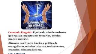 Comando Resgatai: Equipe de missões urbanas
que realiza impactos em romarias, escolas,
praças, ruas etc.
Atuando nas frentes teórica e prática de
evangelismo, missões urbanas, treinamentos,
cruzadas, ministrações etc.
 