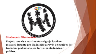 Movimento Missionário:
Projeto que visa movimentar a igreja local em
missões durante um dia inteiro através de equipes de
trabalho, podendo haver treinamento teórico e
prático.
 