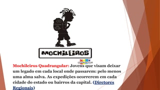 Mochileiros Quadrangular: Jovens que visam deixar
um legado em cada local onde passarem: pelo menos
uma alma salva. As expedições ocorrerem em cada
cidade do estado ou bairros da capital. (Diretores
Regionais)
 