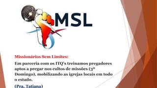 Missionários Sem Limites:
Em parceria com os ITQ’s treinamos pregadores
aptos a pregar nos cultos de missões (3º
Domingo), mobilizando as igrejas locais em todo
o estado.
(Pra. Tatiana)
 