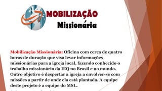 Mobilização Missionária: Oficina com cerca de quatro
horas de duração que visa levar informações
missionárias para a igreja local, fazendo conhecido o
trabalho missionário da IEQ no Brasil e no mundo.
Outro objetivo é despertar a igreja a envolver-se com
missões a partir de onde ela está plantada. A equipe
deste projeto é a equipe do MSL.
 