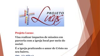 Projeto Lucas:
Visa realizar impactos de missões em
parceria com a igreja local por meio do
social.
É a igreja praticando o amor de Cristo no
seu bairro.
 
