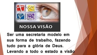 Ser uma secretaria modelo em
sua forma de trabalho, fazendo
tudo para a glória de Deus.
Levando a todo o estado a visão
 