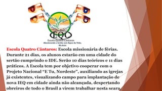 Escola Quatro Cântaros: Escola missionária de férias.
Durante 21 dias, os alunos estarão em uma cidade do
sertão cumprindo o IDE. Serão 10 dias teóricos e 11 dias
práticos. A Escola tem por objetivo cooperar com o
Projeto Nacional “E Tu, Nordeste”, auxiliando as igrejas
já existentes, visualizando campo para implantação de
nova IEQ em cidade ainda não alcançada, despertando
obreiros de todo o Brasil a virem trabalhar nesta seara.
 