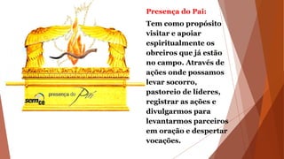 Presença do Pai:
Tem como propósito
visitar e apoiar
espiritualmente os
obreiros que já estão
no campo. Através de
ações onde possamos
levar socorro,
pastoreio de líderes,
registrar as ações e
divulgarmos para
levantarmos parceiros
em oração e despertar
vocações.
 