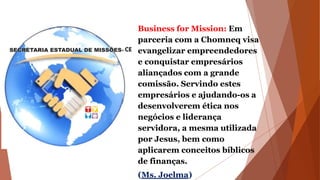 Business for Mission: Em
parceria com a Chomneq visa
evangelizar empreendedores
e conquistar empresários
aliançados com a grande
comissão. Servindo estes
empresários e ajudando-os a
desenvolverem ética nos
negócios e liderança
servidora, a mesma utilizada
por Jesus, bem como
aplicarem conceitos bíblicos
de finanças.
(Ms. Joelma)
 