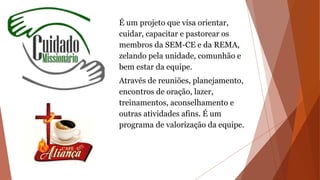 É um projeto que visa orientar,
cuidar, capacitar e pastorear os
membros da SEM-CE e da REMA,
zelando pela unidade, comunhão e
bem estar da equipe.
Através de reuniões, planejamento,
encontros de oração, lazer,
treinamentos, aconselhamento e
outras atividades afins. É um
programa de valorização da equipe.
 