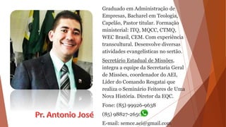 Graduado em Administração de
Empresas, Bacharel em Teologia,
Capelão, Pastor titular. Formação
ministerial: ITQ, MQCC, CTMQ,
WEC Brasil, CEM. Com experiência
transcultural. Desenvolve diversas
atividades evangelísticas no sertão.
Secretário Estadual de Missões,
integra a equipe da Secretaria Geral
de Missões, coordenador do AEI,
Líder do Comando Resgatai que
realiza o Seminário Feitores de Uma
Nova História. Diretor da EQC.
Fone: (85) 99926-9638
(85) 98827-2650
E-mail: semce.aei@gmail.com
 