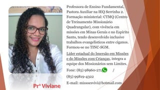 Professora de Ensino Fundamental,
Pastora Auxiliar na IEQ Serrinha 2.
Formação ministerial: CTMQ (Centro
de Treinamento Missionário
Quadrangular), com vivência em
missões em Minas Gerais e no Espírito
Santo, tendo desenvolvido inclusive
trabalhos evangelísticos entre ciganos.
Formou-se no TINC-SGM.
Líder estadual do Imersão em Missões
e do Missões com Crianças, integra a
equipe dos Missionários sem Limites.
Fone: (85) 98960-2721 /
(85) 99819-4322
E-mail: missoesvivi@hotmail.com
 
