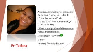 Auxiliar administrativo, estudante
de Gestão Financeira. Líder de
célula. Com experiência
transcultural. Formou-se na EQC,
CTMQ e no ITQ.
Lidera a equipe de mobilizadores e
realiza treinamentos.
Fone: (85) 99687-0780
E-mail:
tatianap.freitas@live.com
 