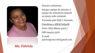 Doceira autônoma.
Integra equipe de missões e
equipe do ministério infantil
na igreja sede estadual.
Formada pela EQC e Imersão.
Coordena o AMAI Infantil.
Fone: (85) 98929-5402 /
(88) 99425-3976
E-mail:
patriciajesus106@gmail.com
 