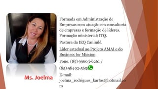 Formada em Administração de
Empresas com atuação em consultoria
de empresas e formação de líderes.
Formação ministerial: ITQ.
Pastora da IEQ Canindé.
Líder estadual ao Projeto AMAI e do
Business for Mission
Fone: (85) 99603-6261 /
(85) 98402-5658
E-mail:
joelma_rodrigues_karlos@hotmail.co
m
 
