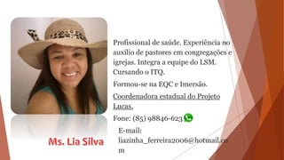Profissional de saúde. Experiência no
auxílio de pastores em congregações e
igrejas. Integra a equipe do LSM.
Cursando o ITQ.
Formou-se na EQC e Imersão.
Coordenadora estadual do Projeto
Lucas.
Fone: (85) 98846-6231
E-mail:
liazinha_ferreira2006@hotmail.co
m
 