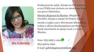 Profissional de saúde. Estuda no ITQ. Formou-
se no CTMQ com vivência em missões no Pará e
nos povos ribeirinhos.
Diretora Regional de Missões. (Região Pr.
Osvaldo). Integra a equipe do Projeto Lucas.
Atende a região com o Movimento Missionário,
realiza a oficina Quadrangulares em Missões, a
Tarde missionária na Igreja Local, e o Café e
Missões.
Fone: (85) 98571-0293 /
(85) 99679-7696
E-mail: gabrielaguia21@outlook.com
 