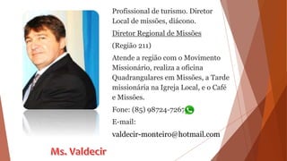 Profissional de turismo. Diretor
Local de missões, diácono.
Diretor Regional de Missões
(Região 211)
Atende a região com o Movimento
Missionário, realiza a oficina
Quadrangulares em Missões, a Tarde
missionária na Igreja Local, e o Café
e Missões.
Fone: (85) 98724-7267
E-mail:
valdecir-monteiro@hotmail.com
 