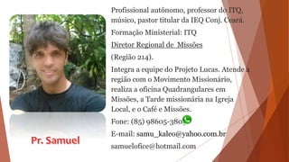 Profissional autônomo, professor do ITQ,
músico, pastor titular da IEQ Conj. Ceará.
Formação Ministerial: ITQ
Diretor Regional de Missões
(Região 214).
Integra a equipe do Projeto Lucas. Atende a
região com o Movimento Missionário,
realiza a oficina Quadrangulares em
Missões, a Tarde missionária na Igreja
Local, e o Café e Missões.
Fone: (85) 98605-3803
E-mail: samu_kaleo@yahoo.com.br
samuelofice@hotmail.com
 