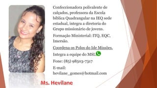 Confeccionadora polivalente de
calçados, professora da Escola
bíblica Quadrangular na IEQ sede
estadual, integra a diretoria do
Grupo missionário de jovens.
Formação Ministerial: ITQ, EQC,
Imersão.
Coordena os Polos do Ide Missões.
Integra a equipe do MSL.
Fone: (85) 98503-7317
E-mail:
hevilane_gomes@hotmail.com
 