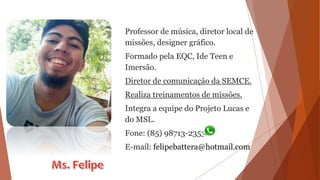 Professor de música, diretor local de
missões, designer gráfico.
Formado pela EQC, Ide Teen e
Imersão.
Diretor de comunicação da SEMCE.
Realiza treinamentos de missões.
Integra a equipe do Projeto Lucas e
do MSL.
Fone: (85) 98713-2353
E-mail: felipebattera@hotmail.com
 