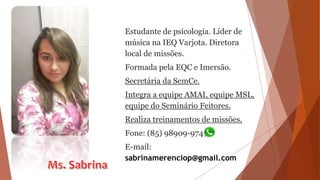 Estudante de psicologia. Líder de
música na IEQ Varjota. Diretora
local de missões.
Formada pela EQC e Imersão.
Secretária da SemCe.
Integra a equipe AMAI, equipe MSL,
equipe do Seminário Feitores.
Realiza treinamentos de missões.
Fone: (85) 98909-9748
E-mail:
sabrinamerenciop@gmail.com
 