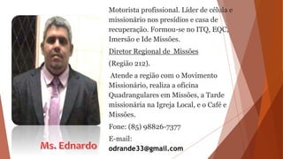 Motorista profissional. Líder de célula e
missionário nos presídios e casa de
recuperação. Formou-se no ITQ, EQC,
Imersão e Ide Missões.
Diretor Regional de Missões
(Região 212).
Atende a região com o Movimento
Missionário, realiza a oficina
Quadrangulares em Missões, a Tarde
missionária na Igreja Local, e o Café e
Missões.
Fone: (85) 98826-7377
E-mail:
odrande33@gmail.com
 