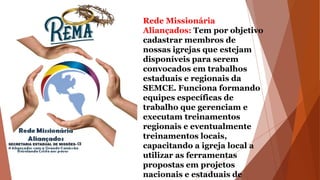 Rede Missionária
Aliançados: Tem por objetivo
cadastrar membros de
nossas igrejas que estejam
disponíveis para serem
convocados em trabalhos
estaduais e regionais da
SEMCE. Funciona formando
equipes específicas de
trabalho que gerenciam e
executam treinamentos
regionais e eventualmente
treinamentos locais,
capacitando a igreja local a
utilizar as ferramentas
propostas em projetos
nacionais e estaduais de
 