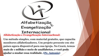 Alfabetização e Evangelização Internacional:
Um método simples, com material gratuito, que capacita
monitores alfabetizadores. Um projeto presente em 160
países agora disponível para sua igreja. No Ceará, temos
mais de 1 milhão e meio de analfabetos, e você pode
ajudar a mudar essa realidade. (Pr. Antonio)
 