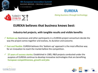 EUREKA
                                                     Doing business through technology



         EUREKA believes that business knows best:
         Industry-led projects, with tangible results and visible benefits

 Bottom-up: businesses and other participants in a EUREKA project consortium decide the
  way the project comes together and evolves, its duration and outcome.

 Fast and flexible: EUREKA believes this ‘bottom-up’ approach is the most effective way
  for an innovation to reach the market before the competition.

 27 years of success stories: Established in 1985, R&D projects conducted under the
  auspices of EUREKA continue to develop innovative technologies that are benefiting
  European competitiveness, growth and jobs
 