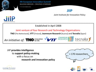 JIIP
                                                   Joint Institute for Innovation Policy



                              Established in April 2008
        Joint venture of four Research and Technology Organisations
  TNO (The Netherlands), VTT (Finland), Joanneum Research (Austria) and Tecnalia (Spain)




JIIP provides intelligence
     to support policy-making                                       > 170 researchers
          with a focus on
              research and innovation policy
 