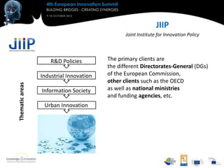 JIIP
                                                Joint Institute for Innovation Policy




                     R&D Policies        The primary clients are
                                         the different Directorates-General (DGs)
                 Industrial Innovation   of the European Commission,
                                         other clients such as the OECD
Thematic areas




                 Information Society     as well as national ministries
                                         and funding agencies, etc.
                  Urban Innovation
 