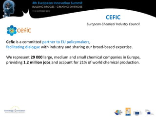 CEFIC
                                               European Chemical Industry Council



Cefic is a committed partner to EU policymakers,
facilitating dialogue with industry and sharing our broad-based expertise.

We represent 29 000 large, medium and small chemical companies in Europe,
providing 1.2 million jobs and account for 21% of world chemical production.
 