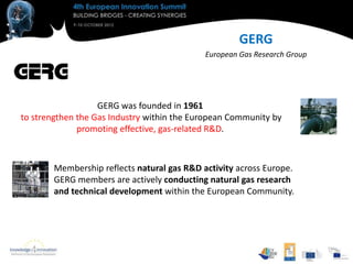 GERG
                                             European Gas Research Group




                   GERG was founded in 1961
to strengthen the Gas Industry within the European Community by
              promoting effective, gas-related R&D.



        Membership reflects natural gas R&D activity across Europe.
        GERG members are actively conducting natural gas research
        and technical development within the European Community.
 