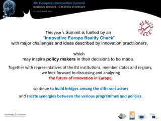 This year’s Summit is fuelled by an
                  “Innovative Europe Reality Check”
 with major challenges and ideas described by innovation practitioners,

                               which
       may inspire policy makers in their decisions to be made.
Together with representatives of the EU institutions, member states and regions,
                  we look forward to discussing and analyzing
                      the future of Innovation in Europe,

             continue to build bridges among the different actors
     and create synergies between the various programmes and policies.
 
