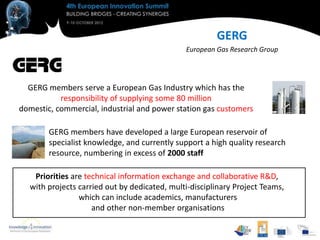 GERG
                                              European Gas Research Group




  GERG members serve a European Gas Industry which has the
           responsibility of supplying some 80 million
domestic, commercial, industrial and power station gas customers

        GERG members have developed a large European reservoir of
        specialist knowledge, and currently support a high quality research
        resource, numbering in excess of 2000 staff

   Priorities are technical information exchange and collaborative R&D,
  with projects carried out by dedicated, multi-disciplinary Project Teams,
                which can include academics, manufacturers
                    and other non-member organisations
 
