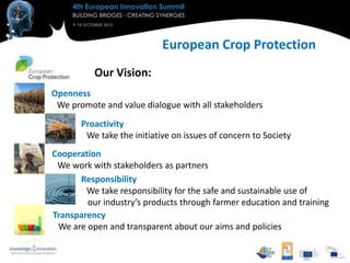 European Crop Protection
          Our Vision:
Openness
 We promote and value dialogue with all stakeholders
       Proactivity
        We take the initiative on issues of concern to Society
Cooperation
 We work with stakeholders as partners
      Responsibility
        We take responsibility for the safe and sustainable use of
        our industry’s products through farmer education and training
Transparency
 We are open and transparent about our aims and policies
 