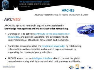 ARCHES
                            Advanced Research Centre for Health, Environment & Space



ARCHES is a private, non-profit organisation specialised in
knowledge management and multi-stakeholder networking.

 Our mission is to actively contribute to the advancement of
  knowledge, and provide support for the development and
  implementation of EU policies for research and innovation.

 Our Centre aims above all at the creation of knowledge by establishing
  collaborations with universities and research organisations and by
  supporting the training of young scientists.

 ARCHES also acts as an intelligent interface able to connect the global
  research community with industry and with policy makers at all levels.
 