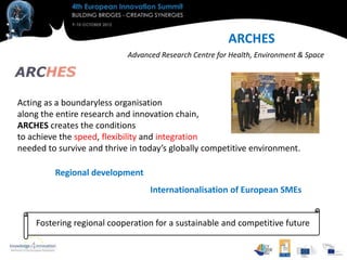 ARCHES
                            Advanced Research Centre for Health, Environment & Space




Acting as a boundaryless organisation
along the entire research and innovation chain,
ARCHES creates the conditions
to achieve the speed, flexibility and integration
needed to survive and thrive in today’s globally competitive environment.

         Regional development
                                  Internationalisation of European SMEs


    Fostering regional cooperation for a sustainable and competitive future
 