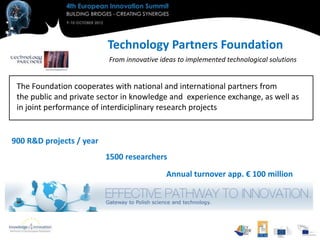 Technology Partners Foundation
                          From innovative ideas to implemented technological solutions


 The Foundation cooperates with national and international partners from
 the public and private sector in knowledge and experience exchange, as well as
 in joint performance of interdiciplinary research projects


900 R&D projects / year
                          1500 researchers
                                            Annual turnover app. € 100 million
 