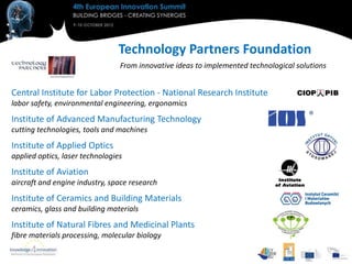 Technology Partners Foundation
                                 From innovative ideas to implemented technological solutions


Central Institute for Labor Protection - National Research Institute
labor safety, environmental engineering, ergonomics
Institute of Advanced Manufacturing Technology
cutting technologies, tools and machines
Institute of Applied Optics
applied optics, laser technologies
Institute of Aviation
aircraft and engine industry, space research
Institute of Ceramics and Building Materials
ceramics, glass and building materials
Institute of Natural Fibres and Medicinal Plants
fibre materials processing, molecular biology
 