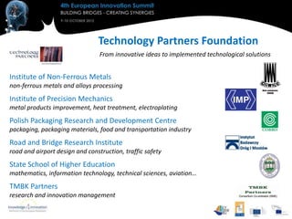 Technology Partners Foundation
                                 From innovative ideas to implemented technological solutions


Institute of Non-Ferrous Metals
non-ferrous metals and alloys processing
Institute of Precision Mechanics
metal products improvement, heat treatment, electroplating
Polish Packaging Research and Development Centre
packaging, packaging materials, food and transportation industry
Road and Bridge Research Institute
road and airport design and construction, traffic safety
State School of Higher Education
mathematics, information technology, technical sciences, aviation…
TMBK Partners
research and innovation management
 