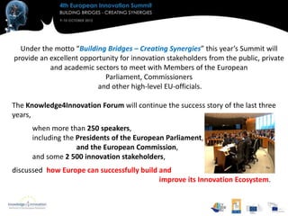 Under the motto “Building Bridges – Creating Synergies” this year’s Summit will
provide an excellent opportunity for innovation stakeholders from the public, private
           and academic sectors to meet with Members of the European
                            Parliament, Commissioners
                          and other high-level EU-officials.

The Knowledge4Innovation Forum will continue the success story of the last three
years,
      when more than 250 speakers,
      including the Presidents of the European Parliament,
                    and the European Commission,
      and some 2 500 innovation stakeholders,
discussed how Europe can successfully build and
                                            improve its Innovation Ecosystem.
 
