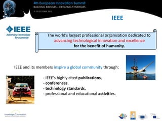 IEEE

                 The world’s largest professional organisation dedicated to
                    advancing technological innovation and excellence
                                for the benefit of humanity.



IEEE and its members inspire a global community through:

               - IEEE's highly cited publications,
               - conferences,
               - technology standards,
               - professional and educational activities.
 