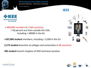 IEEE



> 400,000 members in >160 countries;
     > 50 percent are from outside the USA,
           including > 48500 in the EU

>107,000 student members, including > 3,500 in the EU

2,173 student branches at colleges and universities in 80 countries

585 student branch chapters of IEEE technical societies
 