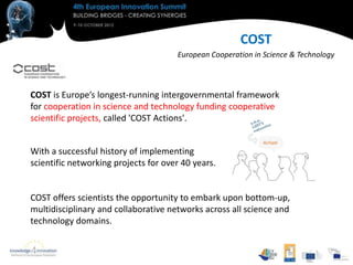 COST
                                      European Cooperation in Science & Technology



COST is Europe’s longest-running intergovernmental framework
for cooperation in science and technology funding cooperative
scientific projects, called 'COST Actions'.


With a successful history of implementing
scientific networking projects for over 40 years.


COST offers scientists the opportunity to embark upon bottom-up,
multidisciplinary and collaborative networks across all science and
technology domains.
 